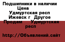 Подшипники в наличии › Цена ­ 9 000 - Удмуртская респ., Ижевск г. Другое » Продам   . Удмуртская респ.